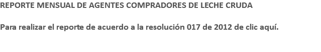 REPORTE MENSUAL DE AGENTES COMPRADORES DE LECHE CRUDA Para realizar el reporte de acuerdo a la resolución 017 de 2012 de clic aquí. 